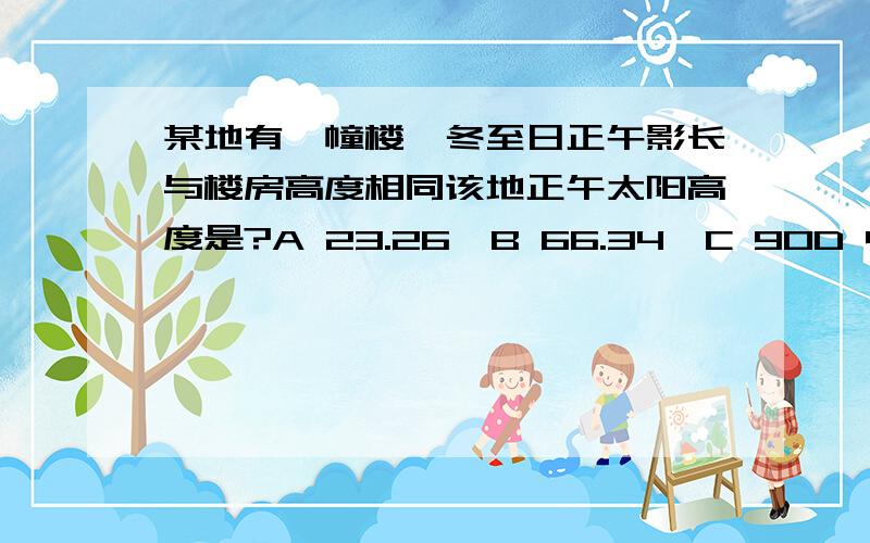 某地有一幢楼,冬至日正午影长与楼房高度相同该地正午太阳高度是?A 23.26'B 66.34'C 90D 45