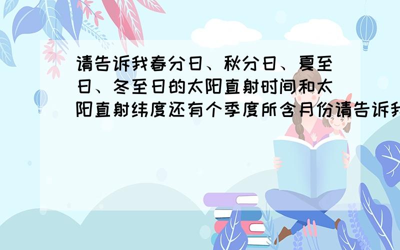 请告诉我春分日、秋分日、夏至日、冬至日的太阳直射时间和太阳直射纬度还有个季度所含月份请告诉我春分日、秋分日、夏至日、冬至日的太阳光直射时间和太阳光直射纬度还有各季度所