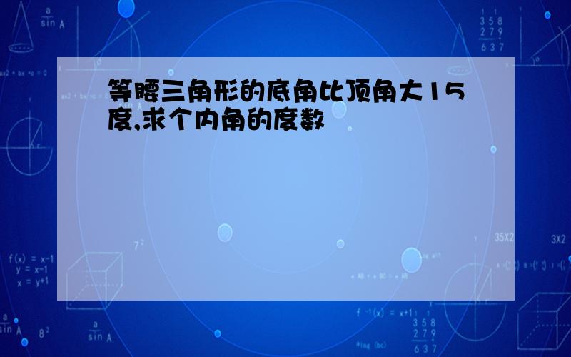 等腰三角形的底角比顶角大15度,求个内角的度数