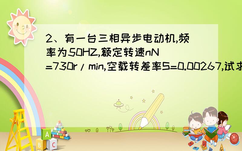 2、有一台三相异步电动机,频率为50HZ,额定转速nN =730r/min,空载转差率S=0.00267,试求电动机的极数,同步转速,空载转速及额定负载时的转差率.