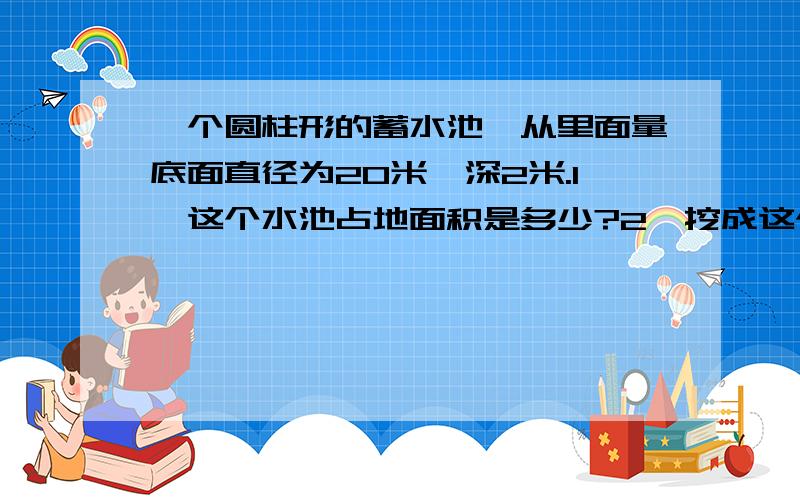 一个圆柱形的蓄水池,从里面量底面直径为20米,深2米.1、这个水池占地面积是多少?2、挖成这个蓄水池,共需挖土多少立方米?3、在池内的侧面和池面抹上一层水泥,水泥面的面积是多少平方米?