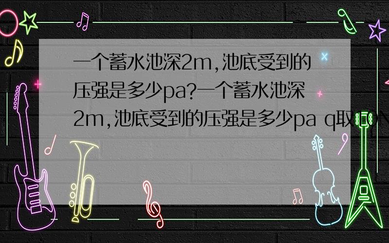 一个蓄水池深2m,池底受到的压强是多少pa?一个蓄水池深2m,池底受到的压强是多少pa q取10N