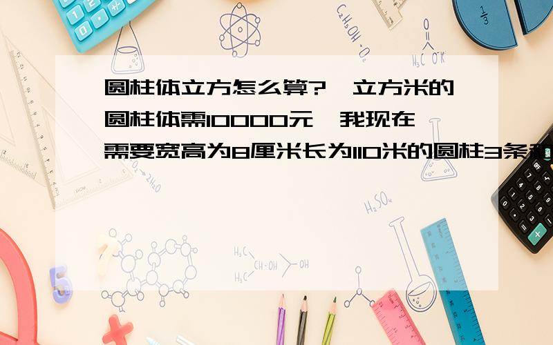 圆柱体立方怎么算?一立方米的圆柱体需10000元,我现在需要宽高为8厘米长为110米的圆柱3条和宽高为8厘米长为550米的圆柱体共需多少钱?