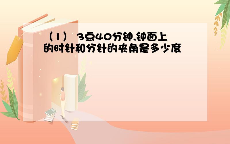 （1） 3点40分钟,钟面上的时针和分针的夹角是多少度