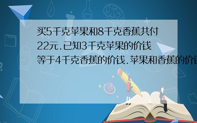 买5千克苹果和8千克香蕉共付22元.已知3千克苹果的价钱等于4千克香蕉的价钱.苹果和香蕉的价钱各是多少?