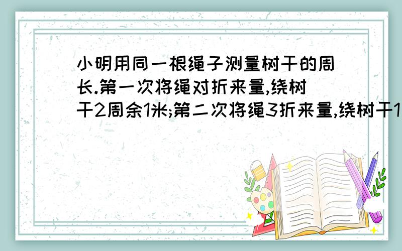 小明用同一根绳子测量树干的周长.第一次将绳对折来量,绕树干2周余1米;第二次将绳3折来量,绕树干1周余1.5米.绳长、树干周长各多少米?