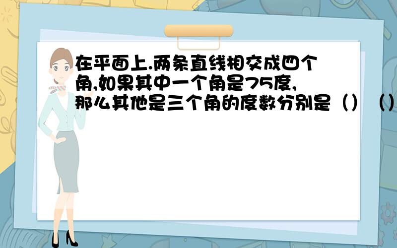 在平面上.两条直线相交成四个角,如果其中一个角是75度,那么其他是三个角的度数分别是（）（）（）