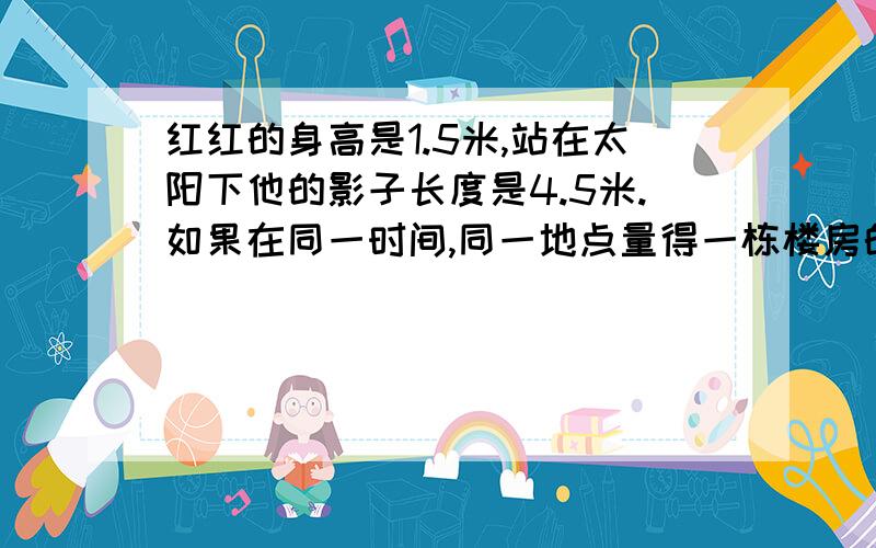 红红的身高是1.5米,站在太阳下他的影子长度是4.5米.如果在同一时间,同一地点量得一栋楼房的影子长度是48米。那么这这个房子的实际高度是多少米？用比例解