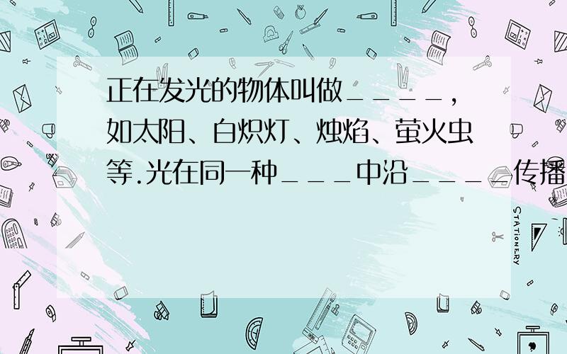 正在发光的物体叫做____,如太阳、白炽灯、烛焰、萤火虫等.光在同一种___中沿____传播,小孔成像、影子的形成和日食现象等都可用光的直线传播规律解释.光在不同的物质中传播的速度____,光