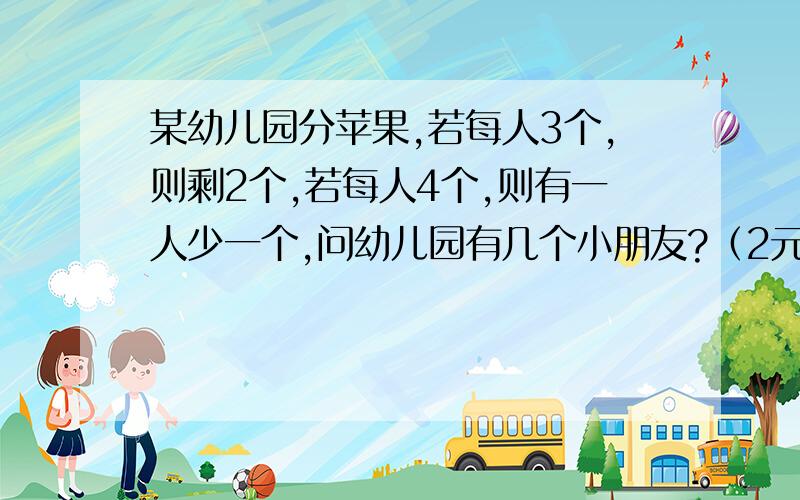 某幼儿园分苹果,若每人3个,则剩2个,若每人4个,则有一人少一个,问幼儿园有几个小朋友?（2元1次方程组解答）设有x个小朋友,苹果y个题中等量关系：1.苹果总数=每人分3个+（ ）可列方程为：