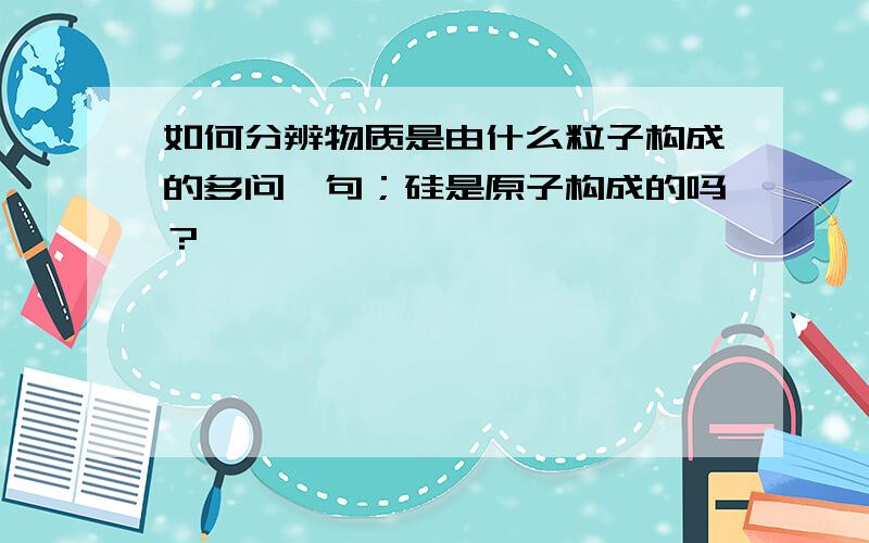 如何分辨物质是由什么粒子构成的多问一句；硅是原子构成的吗？