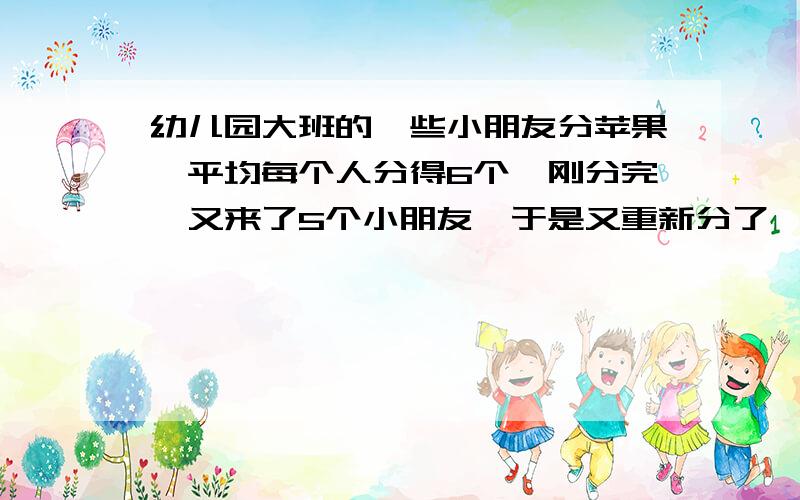 幼儿园大班的一些小朋友分苹果,平均每个人分得6个,刚分完,又来了5个小朋友,于是又重新分了一次,结果每个人少分得1个,原来有几个小朋友?一共有几个苹果?