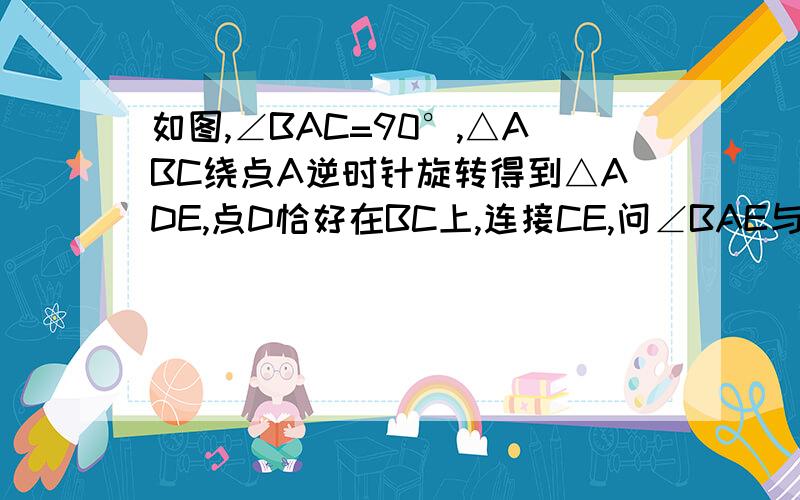 如图,∠BAC=90°,△ABC绕点A逆时针旋转得到△ADE,点D恰好在BC上,连接CE,问∠BAE与∠DAC有何关系?请说明理由.