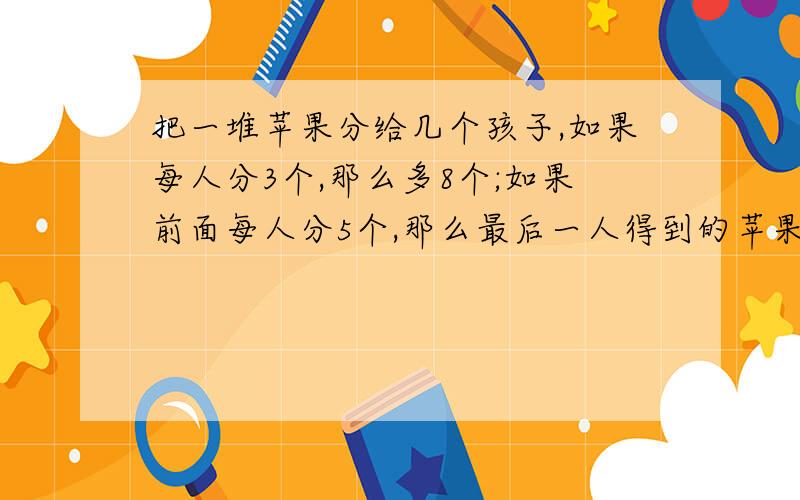 把一堆苹果分给几个孩子,如果每人分3个,那么多8个;如果前面每人分5个,那么最后一人得到的苹果少于3个问有几个孩子?几个苹果?列出不等式组并解答,