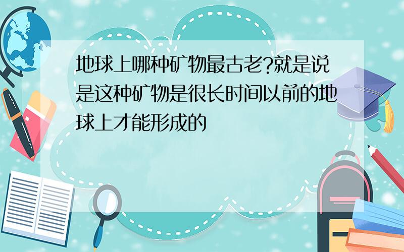 地球上哪种矿物最古老?就是说是这种矿物是很长时间以前的地球上才能形成的