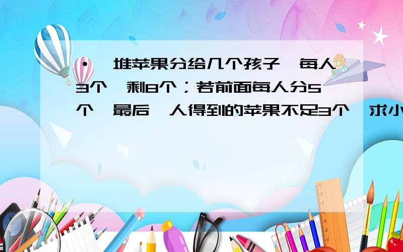 ·一堆苹果分给几个孩子,每人3个,剩8个；若前面每人分5个,最后一人得到的苹果不足3个,求小孩数和苹果