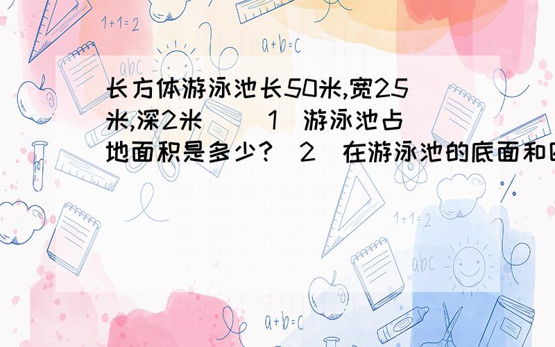 长方体游泳池长50米,宽25米,深2米． （1）游泳池占地面积是多少?（2）在游泳池的底面和四壁长方体游泳池长50米,宽25米,深2米．（1）游泳池占地面积是多少?（2）在游泳池的底面和四壁贴瓷