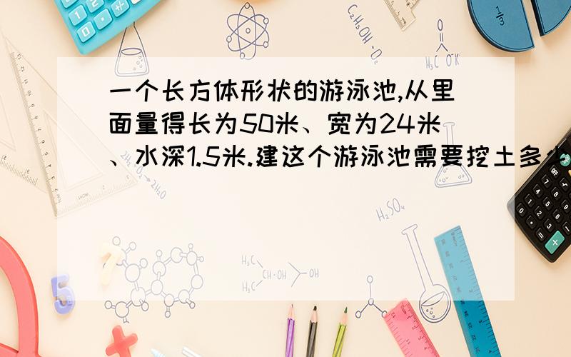 一个长方体形状的游泳池,从里面量得长为50米、宽为24米、水深1.5米.建这个游泳池需要挖土多少立方米?在它的四壁和底面贴上正方形的瓷砖,每块瓷砖的边长是5分米,需要多少块瓷砖?急用!