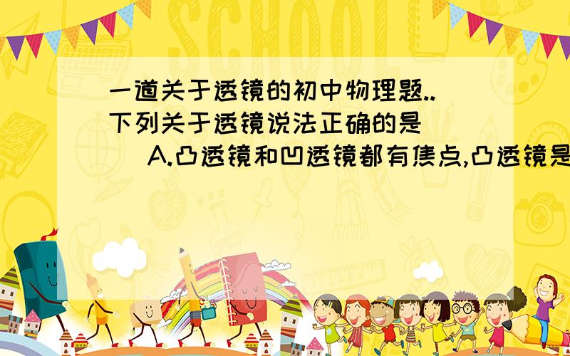 一道关于透镜的初中物理题..下列关于透镜说法正确的是（ ） A.凸透镜和凹透镜都有焦点,凸透镜是实焦点,凹透镜为虚焦点 B.凸透镜对光线有汇聚作用,因此通过凸透镜的光都一定会汇聚在焦