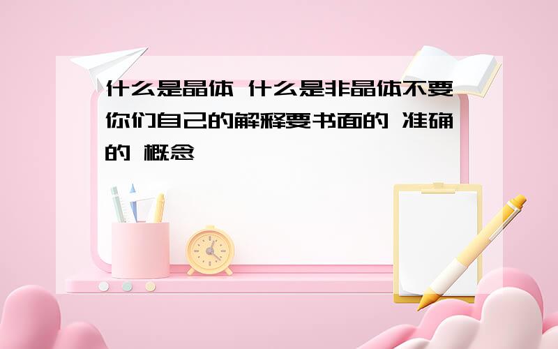 什么是晶体 什么是非晶体不要你们自己的解释要书面的 准确的 概念