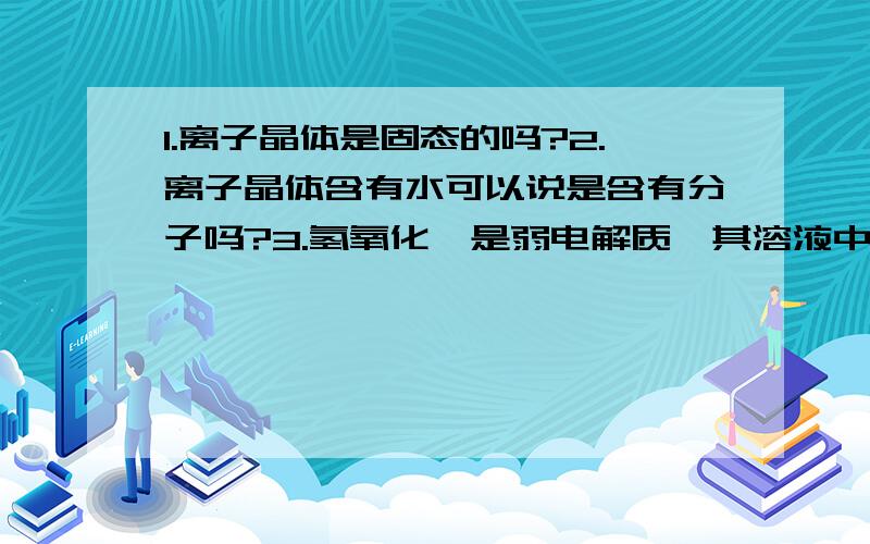 1.离子晶体是固态的吗?2.离子晶体含有水可以说是含有分子吗?3.氢氧化镁是弱电解质,其溶液中有弱电解质分子,那能说明离子晶体中有分子吗?4.氢氧化镁晶体中的氢氧化镁是以分子形式存在的