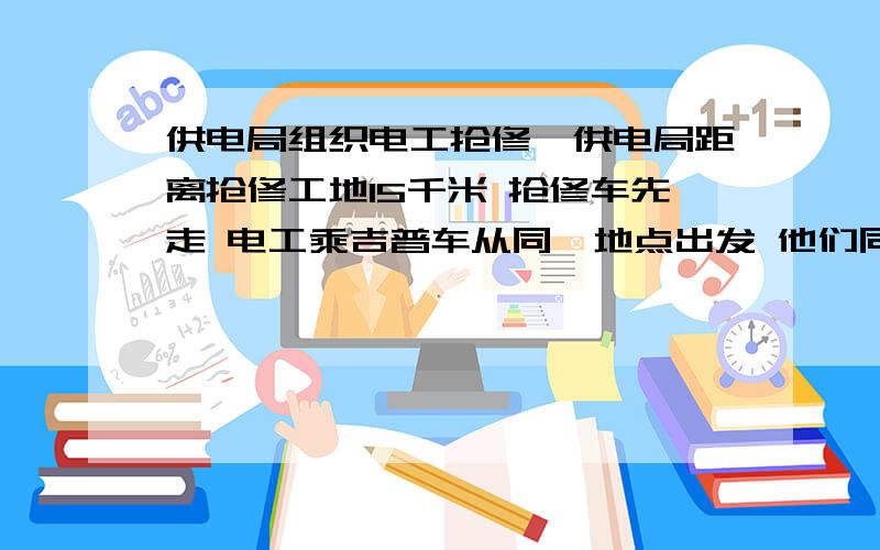 供电局组织电工抢修,供电局距离抢修工地15千米 抢修车先走 电工乘吉普车从同一地点出发 他们同到达工地,已知吉普车的速度是抢修车的1.5倍,求这两种车的速度?