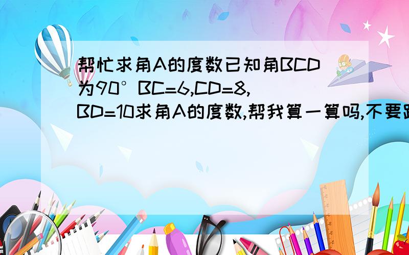 帮忙求角A的度数已知角BCD为90°BC=6,CD=8,BD=10求角A的度数,帮我算一算吗,不要跟我说余玄定理,不管什么定理求出角CBD的度数即可