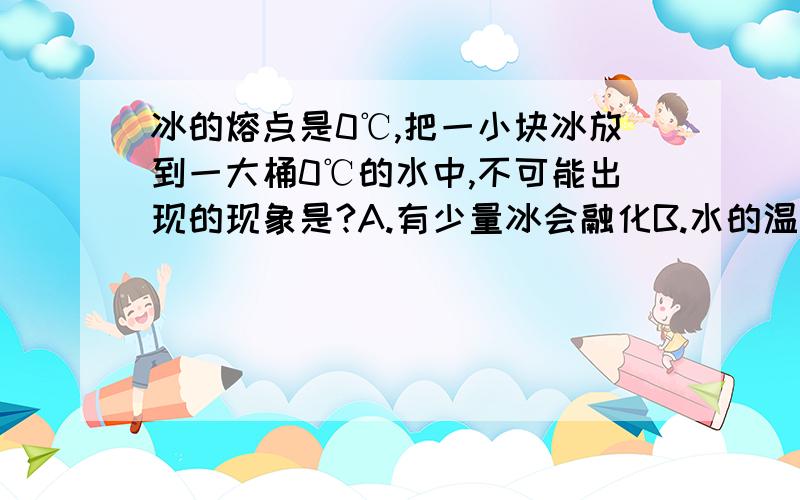 冰的熔点是0℃,把一小块冰放到一大桶0℃的水中,不可能出现的现象是?A.有少量冰会融化B.水的温度仍然是0℃C.冰块的温度不变D.有少量水会结成冰说明原因