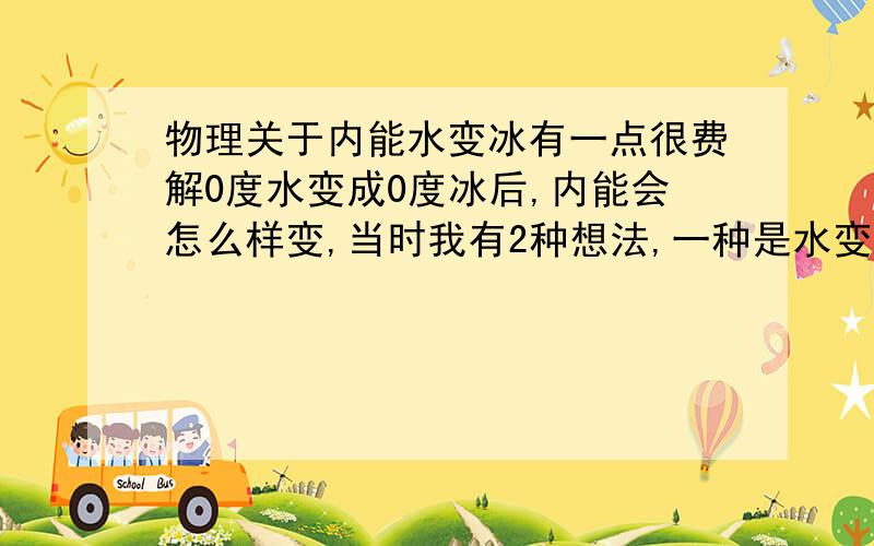 物理关于内能水变冰有一点很费解0度水变成0度冰后,内能会怎么样变,当时我有2种想法,一种是水变冰后体积变大,所以分子间相互作用力变大,所以势能增加 内能增加 另一种是水变冰要吸收热