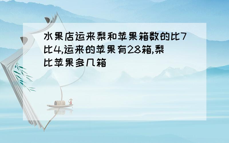 水果店运来梨和苹果箱数的比7比4,运来的苹果有28箱,梨比苹果多几箱