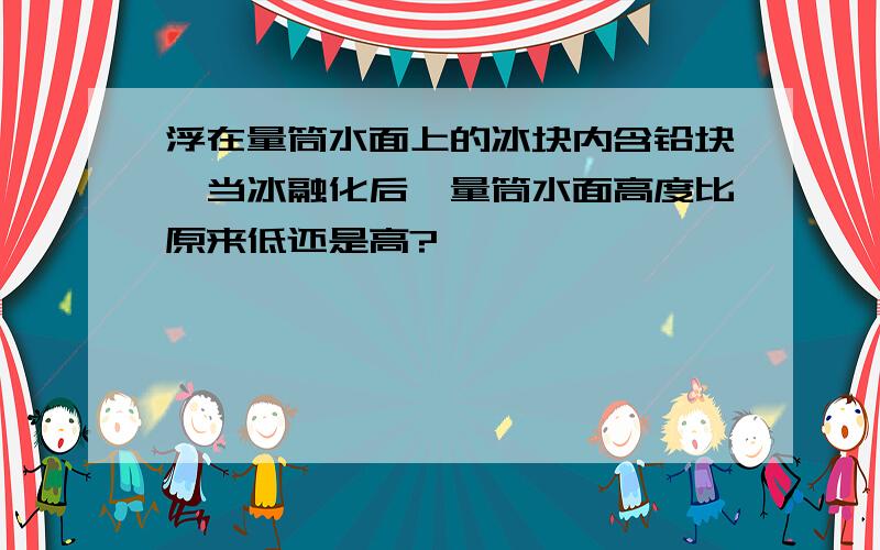 浮在量筒水面上的冰块内含铅块,当冰融化后,量筒水面高度比原来低还是高?