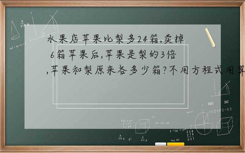 水果店苹果比梨多24箱,卖掉 6箱苹果后,苹果是梨的3倍,苹果和梨原来各多少箱?不用方程式用算式怎么做?梨是不是（24-6）/（3-1）=9,如果是,