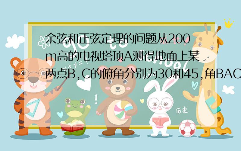 余弦和正弦定理的问题从200m高的电视塔顶A测得地面上某两点B,C的俯角分别为30和45,角BAC=45,求两点间的距离