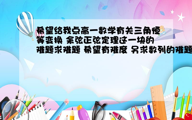 希望给我点高一数学有关三角恒等变换 余弦正弦定理这一块的难题求难题 希望有难度 另求数列的难题 同样希望有难度的题谢谢大家了 有多少发多少  一定是