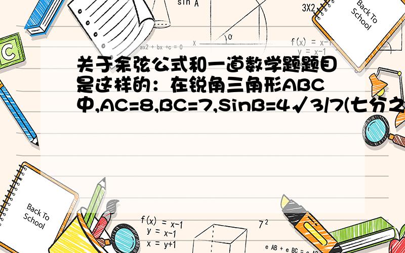 关于余弦公式和一道数学题题目是这样的：在锐角三角形ABC中,AC=8,BC=7,SinB=4√3/7(七分之四倍根号3）,求AB.我知道要用到余弦公式,用AC^=AB^+BC^-2*AB*BC*CosB,算出来AB=5或-3（舍掉）但我自己做的时候