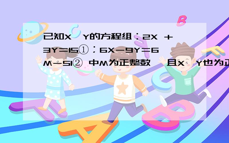 已知X,Y的方程组：2X ＋3Y＝15①；6X－9Y＝6M－51② 中M为正整数 ,且X,Y也为正整数,求M,X,Y的值