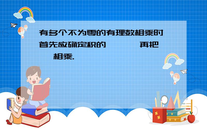 有多个不为零的有理数相乘时,首先应确定积的【 】,再把【 】相乘.