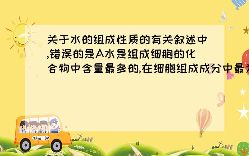 关于水的组成性质的有关叙述中,错误的是A水是组成细胞的化合物中含量最多的,在细胞组成成分中最为重要B一个水分子是由两个H原子和一个O原子组成的,H、O间形成共价键,使水分子成为极性