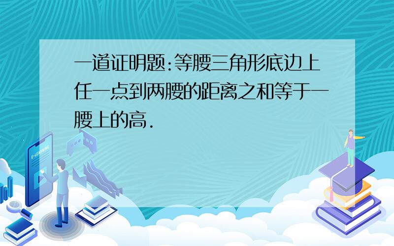 一道证明题:等腰三角形底边上任一点到两腰的距离之和等于一腰上的高.