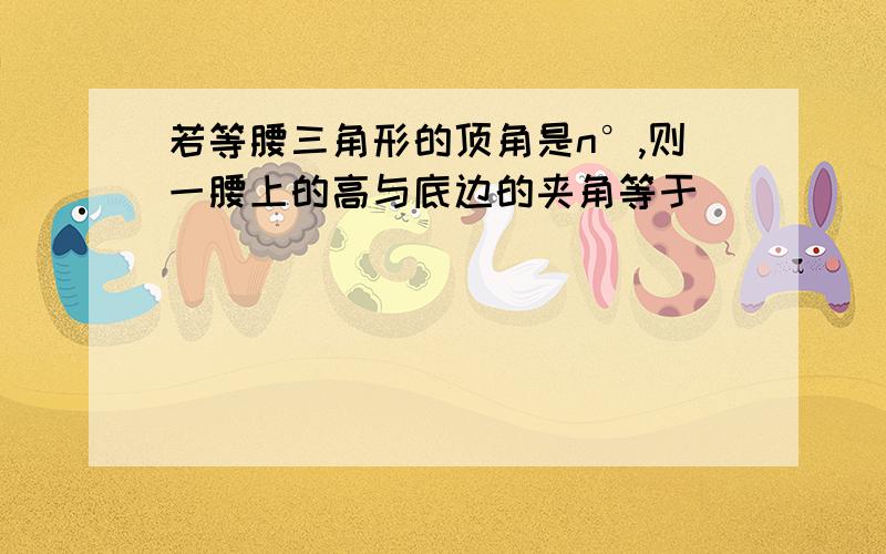 若等腰三角形的顶角是n°,则一腰上的高与底边的夹角等于