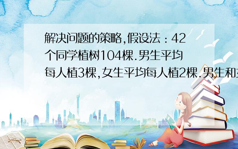 解决问题的策略,假设法：42个同学植树104棵.男生平均每人植3棵,女生平均每人植2棵.男生和女生各有多少人?假如是这题,可以用假设法吧?是这样算的,假设全是男生,42乘以3=126,因为多了所以,126