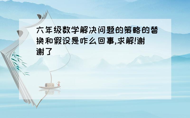 六年级数学解决问题的策略的替换和假设是咋么回事,求解!谢谢了