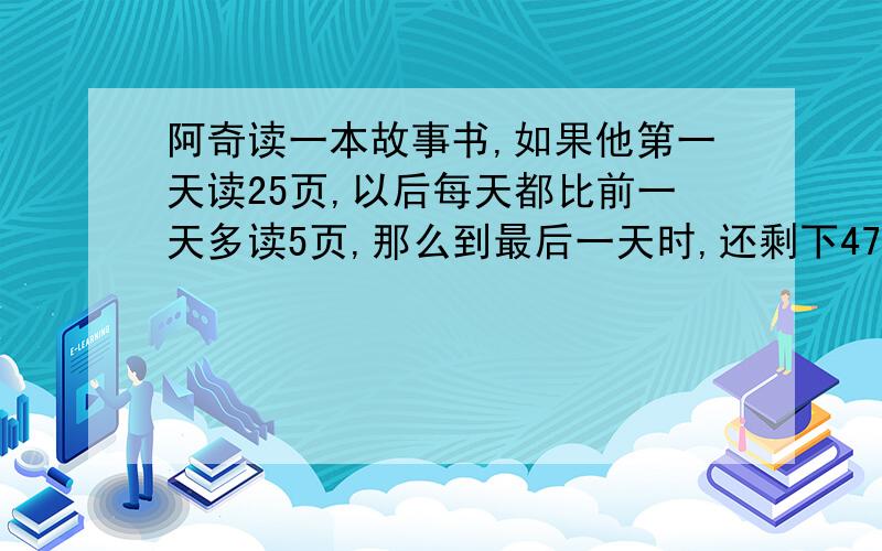 阿奇读一本故事书,如果他第一天读25页,以后每天都比前一天多读5页,那么到最后一天时,还剩下47页；如果他第一天读40页,以后每天都比前一天多读5页,那么到最后一天时,还剩下37页,请问：这