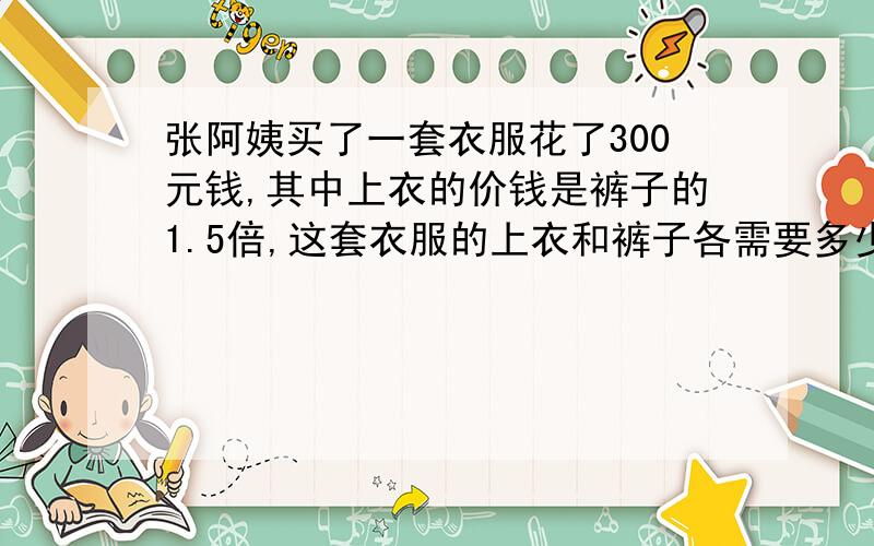 张阿姨买了一套衣服花了300元钱,其中上衣的价钱是裤子的1.5倍,这套衣服的上衣和裤子各需要多少钱?