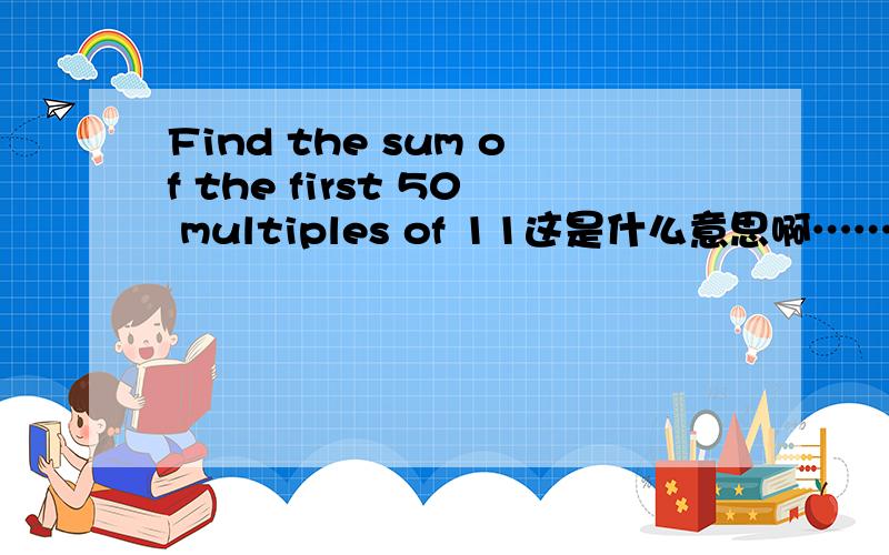 Find the sum of the first 50 multiples of 11这是什么意思啊……这是在等差等比数列那章的~书后答案是14025