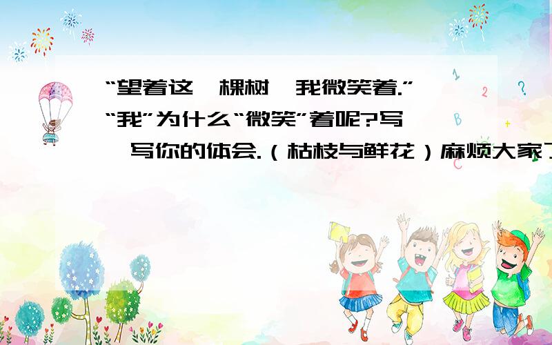 “望着这一棵树,我微笑着.”“我”为什么“微笑”着呢?写一写你的体会.（枯枝与鲜花）麻烦大家了!希望大家能够在4月4日之前回答.谢谢!