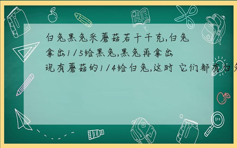 白兔黑兔采蘑菇若干千克,白兔拿出1/5给黑兔,黑兔再拿出现有蘑菇的1/4给白兔,这时 它们都有白兔黑兔采蘑菇若干千克,白兔拿出1/5给黑兔,黑兔再拿出现有蘑菇的1/4给白兔,这时它们都有18千克