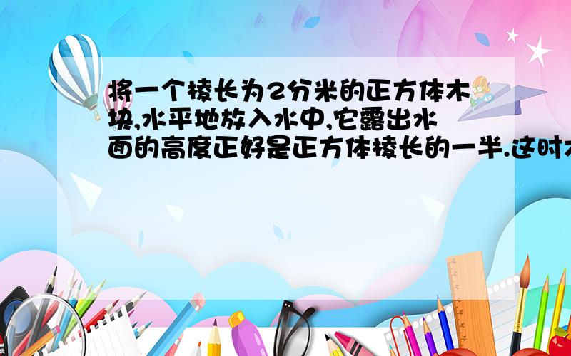 将一个棱长为2分米的正方体木块,水平地放入水中,它露出水面的高度正好是正方体棱长的一半.这时木块与空气接触部分的面积是多少?木块与空气接触部分的体积是多少?