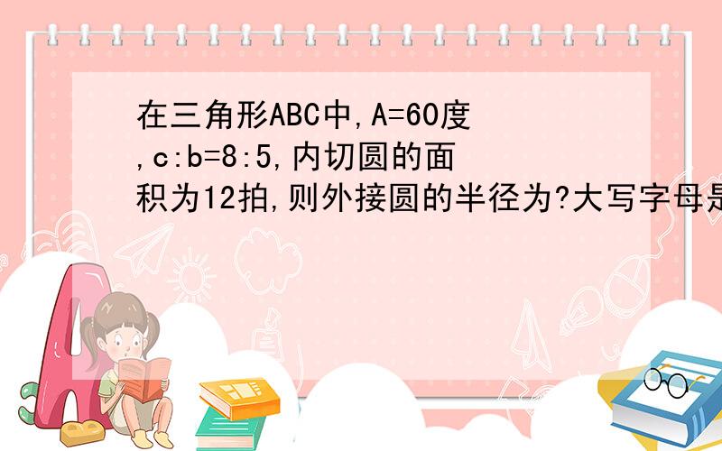 在三角形ABC中,A=60度,c:b=8:5,内切圆的面积为12拍,则外接圆的半径为?大写字母是角度，小写字母是长度！没图……这是填空题！大哥