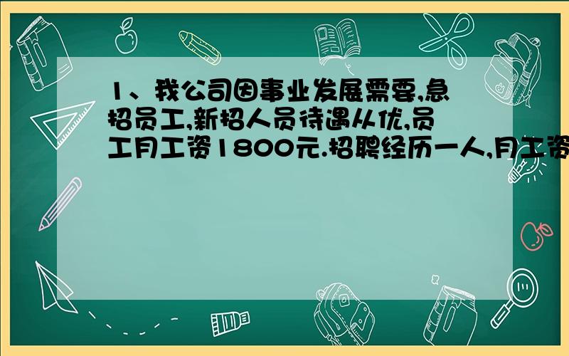 1、我公司因事业发展需要,急招员工,新招人员待遇从优,员工月工资1800元.招聘经历一人,月工资6000元,招聘副经理2人,月工资3000元：招聘职员11人.张叔叔：待遇不错嘛,我去试试.你认为张叔叔